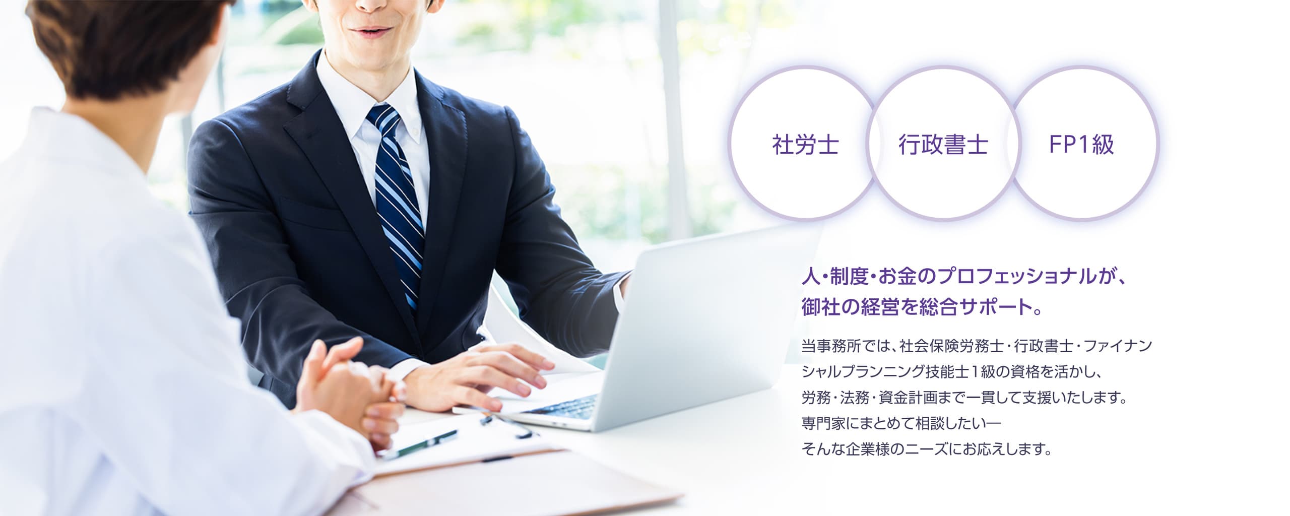社労士・行政書士・FP1級,人と制度とお金のプロフェッショナルが企業の経営をサポート。当社では、社会保険労務士・行政書士・ファイナンシャルプランニング1級の資格を活かし、労務、法務、資金計画まで一貫して支援いたします。専門家にまとめて相談したい。そんな法人様のニーズにお応えいたします。