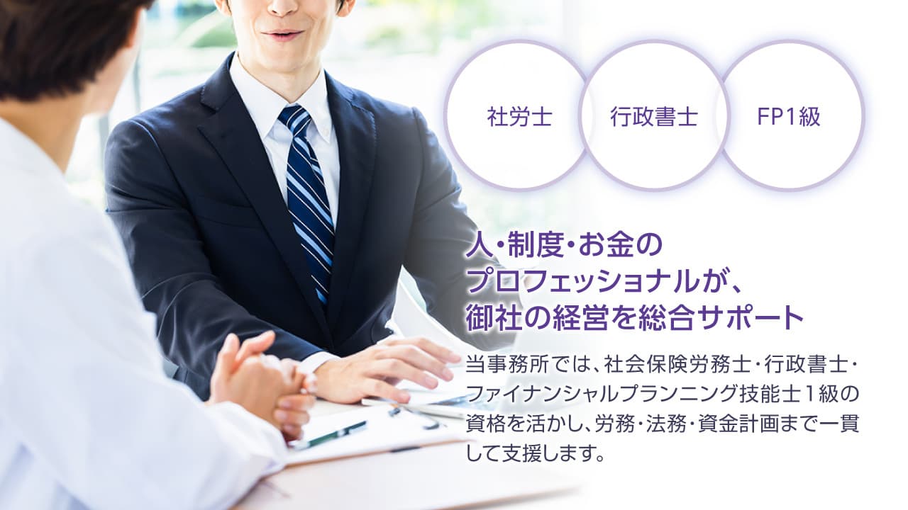 社労士・行政書士・FP1級,人と制度とお金のプロフェッショナルが企業の経営をサポート。当社では、社会保険労務士・行政書士・ファイナンシャルプランニング1級の資格を活かし、労務、法務、資金計画まで一貫して支援いたします。専門家にまとめて相談したい。そんな法人様のニーズにお応えいたします。